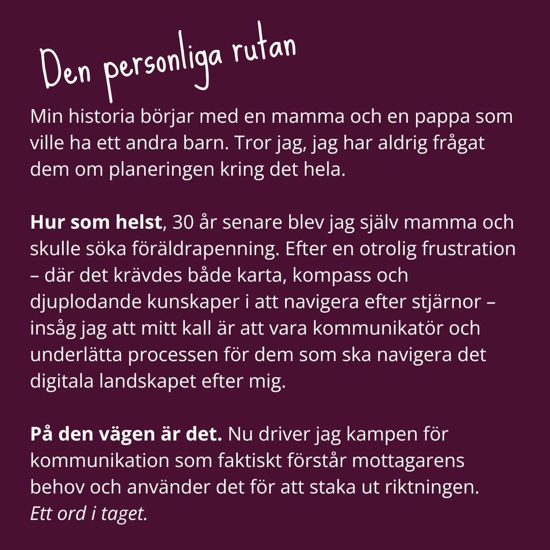 Den-personliga-rutan-om-Daniela-Barchan Den personliga rutan om Daniela Barchan. Min historia börjar med en mamma och en pappa som ville ha ett andra barn. Tror jag, jag har aldrig frågat dem om planeringen kring det hela. Hur som helst, 30 år senare blev jag själv mamma och skulle söka föräldrapenning. Efter en otrolig frustration – där det krävdes både karta, kompass och djuplodande kunskaper i att navigera efter stjärnor – insåg jag att mitt kall är att vara kommunikatör och underlätta processen för dem som ska navigera det digitala landskapet efter mig. På den vägen är det. Nu driver jag kampen för kommunikation som faktiskt förstår mottagarens behov och använder det för att staka ut riktningen. Ett ord i taget.